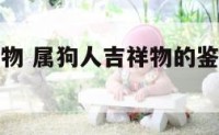 属狗人吉祥物 属狗人吉祥物的鉴别与购买的相关问题