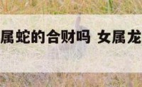 女属龙和女属蛇的合财吗 女属龙和属蛇的婚姻相配吗