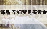 孕妇做梦买饰品 孕妇梦见买黄金项链是什么意思