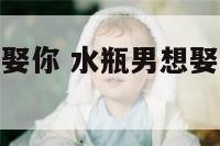 水瓶座男生想娶你 水瓶男想娶一个女人的表现