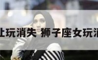狮子座女让玩消失 狮子座女玩消失不理人