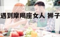 狮子座男人遇到摩羯座女人 狮子男爱上摩羯女的表现