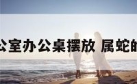 属蛇办公室办公桌摆放 属蛇的办公桌