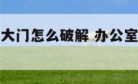 办公室对着大门怎么破解 办公室对大门风水好吗