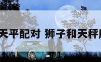 狮子和天平配对 狮子和天秤座配吗?