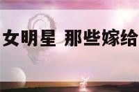 嫁给老男人的女明星 那些嫁给老男人的女明星