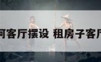 租房子如何客厅摆设 租房子客厅怎么布置