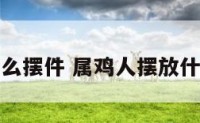 属鸡要放什么摆件 属鸡人摆放什么可以招财