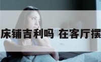 在客厅开床铺吉利吗 在客厅摆床好不好
