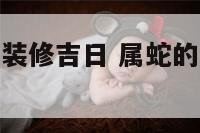 属蛇今年新房装修吉日 属蛇的装修什么时候动工好?