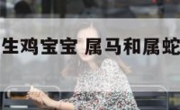 属马和属蛇生鸡宝宝 属马和属蛇的生个虎宝宝好不好