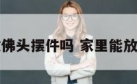 家中可以放佛头摆件吗 家里能放佛头饰品吗