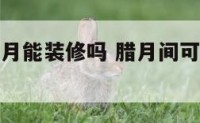 风水上讲腊月能装修吗 腊月间可不可以装修房子