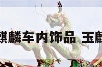 化煞玉麒麟车内饰品 玉麒麟避邪