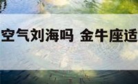 金牛座适合空气刘海吗 金牛座适合留长发还是短发
