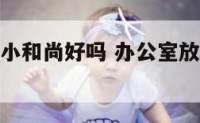 办公室放个小和尚好吗 办公室放个小和尚好吗图片