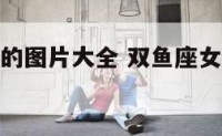 双鱼座女生的图片大全 双鱼座女生的图片大全霸气