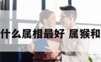 属猴和属什么属相最好 属猴和属啥最配