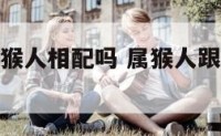 属猴人跟属猴人相配吗 属猴人跟属猴人相配吗婚姻