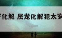 属龙冲太岁化解 属龙化解犯太岁最佳方法2021