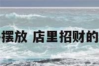 开店招财物件摆放 店里招财的物件怎样摆放