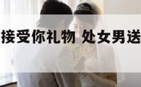 处女座男生接受你礼物 处女男送你礼物以后你要说什么