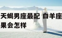 白羊座女和天蝎男座最配 白羊座女和天蝎座男在一起后果会怎样