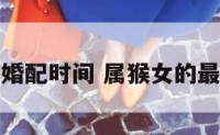 属猴女最佳婚配时间 属猴女的最佳婚配对象