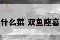 双鱼座喜欢吃什么菜 双鱼座喜欢吃什么美食