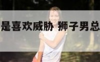 狮子座男老是喜欢威胁 狮子男总是故意刺激你
