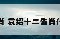 袁绍十二生肖 袁绍十二生肖代表什么动物