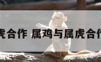 属鸡和虎合作 属鸡与属虎合作有财吗