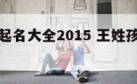 孩子姓王起名大全2015 王姓孩子取名宝典