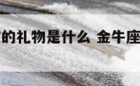 金牛座喜欢的礼物是什么 金牛座喜欢送礼物吗