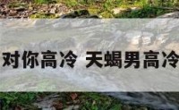 天蝎座男生对你高冷 天蝎男高冷是不喜欢吗