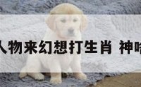 神活人物来幻想打生肖 神啥活现