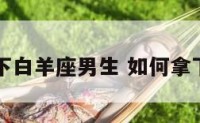 怎么拿下白羊座男生 如何拿下白羊男