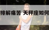 天秤座如何排解痛苦 天秤座如何排解痛苦的情绪