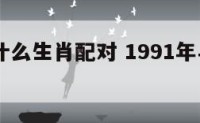 91年跟什么生肖配对 1991年与什么生肖相克