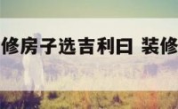 按黄历新装修房子选吉利曰 装修新房日子怎么选