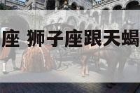 狮子座跟天蝎座 狮子座跟天蝎座是不是死对头