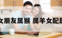 我属羊女朋友属猴 属羊女配属猴好吗