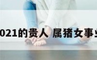 属猪女2021的贵人 属猪女事业的贵人