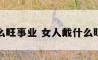 女人戴什么旺事业 女人戴什么旺财又旺夫