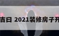 装修开功吉曰 2021装修房子开工吉祥日