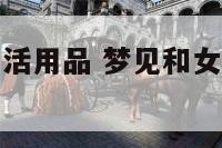 梦见和女人生活用品 梦见和女人生活用品聊天