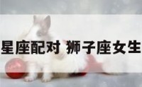狮子座女生星座配对 狮子座女生星座配对表