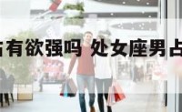 处女座男占有欲强吗 处女座男占有欲强吗?知乎