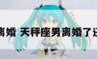 天秤座男离婚 天秤座男离婚了还会复合吗