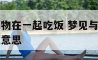 梦见与大人物在一起吃饭 梦见与大人物在一起吃饭什么意思